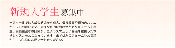 当スクールでは３歳の幼児から成人、情操教育や趣味のバレエからプロの育成まで、多様な目的に合わせたカリキュラムを用意。実績豊富な教師陣が、全クラスで正しい基礎を重視した本格レッスンをおこなっています。まずは左のフォームやお電話から、お気軽にお問い合わせください。