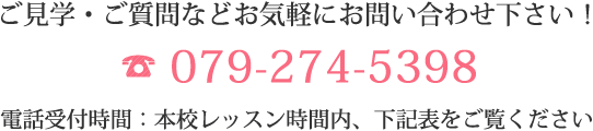 ご見学・ご質問などお気軽にお問い合わせ下さい！ 079-274-5398 電話受付時間：本校レッスン時間内、下記表をご覧ください