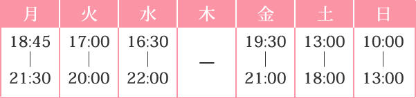 月 16:45｜21:30 火 17:00｜20:00 水 15:00｜22:00 木 19:30｜21:00 金 19:30｜21:00 土 13:00｜18:00 日 10:00｜13:00