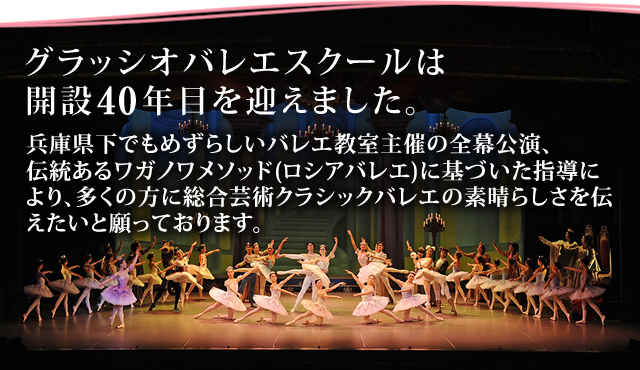 グラッシオバレエスクールは開設36年目を迎えました。兵庫県下でもめずらしいバレエ教室主催の全幕公演、伝統あるワガノワメソッド(ロシアバレエ)に基づいた指導により、多くの方に総合芸術クラシックバレエの素晴らしさを伝えたいと願っております。